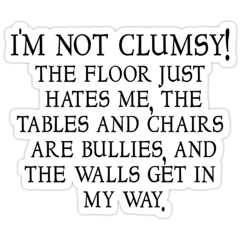 I'm not clumsy; the floor just hates me, the table and chairs are bullies, and the wall gets in my way.